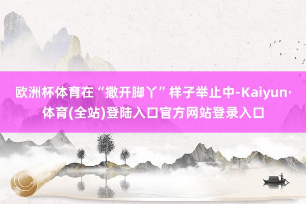 欧洲杯体育在“撒开脚丫”样子举止中-Kaiyun·体育(全站)登陆入口官方网站登录入口