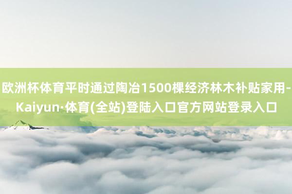 欧洲杯体育平时通过陶冶1500棵经济林木补贴家用-Kaiyun·体育(全站)登陆入口官方网站登录入口