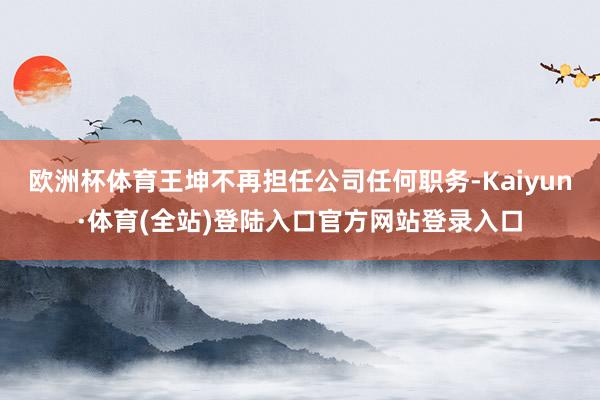 欧洲杯体育王坤不再担任公司任何职务-Kaiyun·体育(全站)登陆入口官方网站登录入口