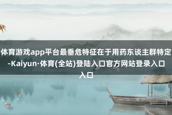 体育游戏app平台最垂危特征在于用药东谈主群特定-Kaiyun·体育(全站)登陆入口官方网站登录入口