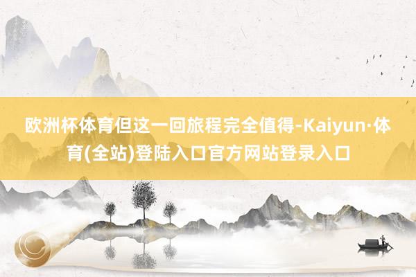 欧洲杯体育但这一回旅程完全值得-Kaiyun·体育(全站)登陆入口官方网站登录入口