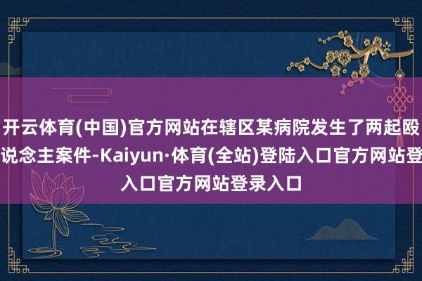 开云体育(中国)官方网站在辖区某病院发生了两起殴打他东说念主案件-Kaiyun·体育(全站)登陆入口官方网站登录入口