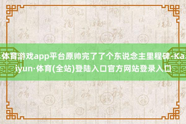 体育游戏app平台原帅完了了个东说念主里程碑-Kaiyun·体育(全站)登陆入口官方网站登录入口