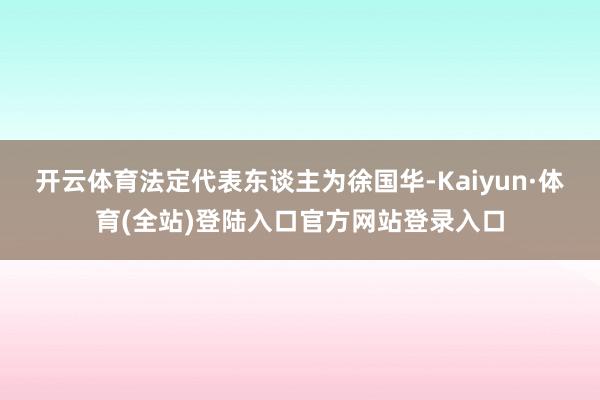 开云体育法定代表东谈主为徐国华-Kaiyun·体育(全站)登陆入口官方网站登录入口