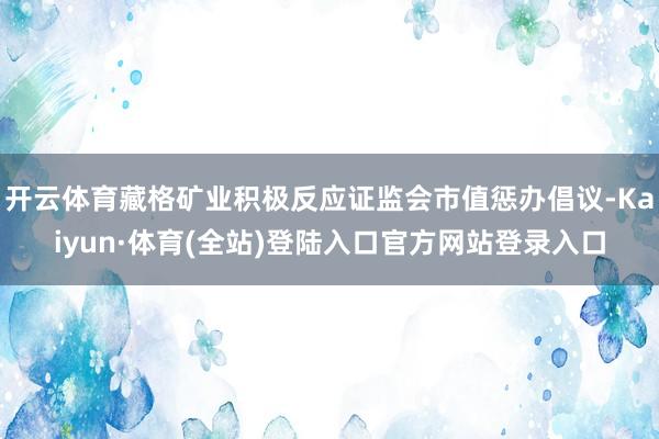 开云体育藏格矿业积极反应证监会市值惩办倡议-Kaiyun·体育(全站)登陆入口官方网站登录入口