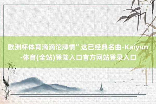 欧洲杯体育滴滴沱牌情”这已经典名曲-Kaiyun·体育(全站)登陆入口官方网站登录入口